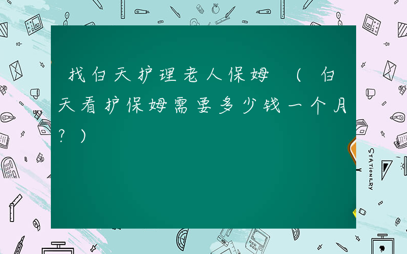 找白天护理老人保姆 (白天看护保姆需要多少钱一个月？)